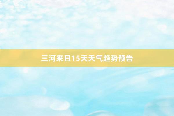 三河来日15天天气趋势预告